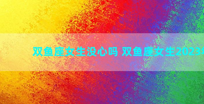 双鱼座女生没心吗 双鱼座女生2023年运势